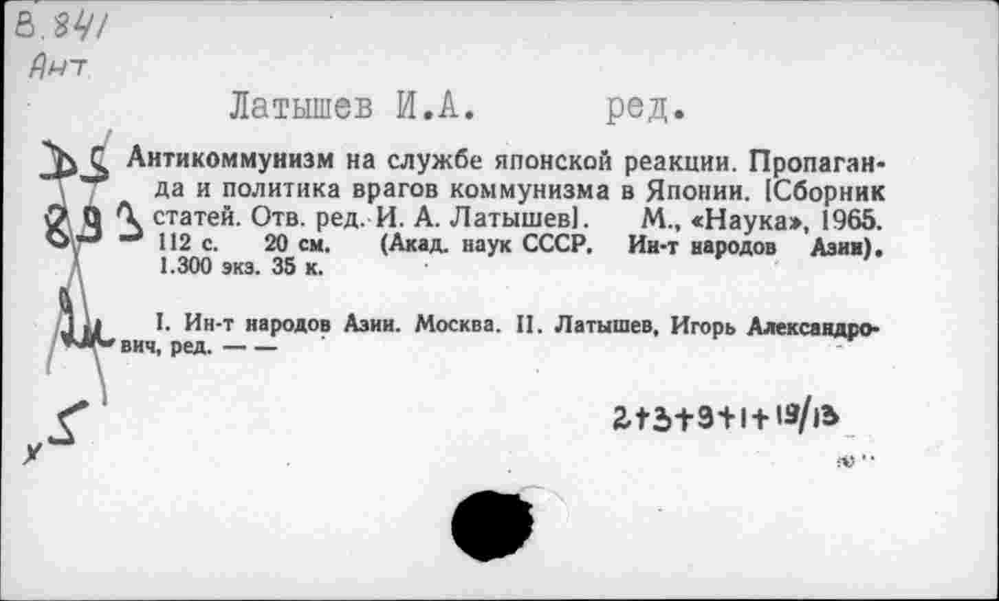 ﻿ь.зу/
йнт
Латышев И.А. ред.
Антикоммунизм на службе японской реакции. Пропаганда и политика врагов коммунизма в Японии. [Сборник \ статей. Отв. ред. И. А. Латышев]. М., «Наука», 1965.
112 с. 20 см. (Акад, наук СССР. Ин-т народов Азин). 1.300 экз. 35 к.
I. Ин-т народов Азии. Москва. II. Латышев, Игорь Александрович, ред.--
243+9+1 +
••